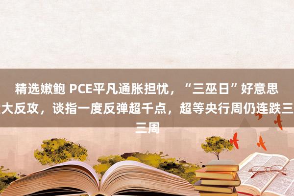 精选嫩鲍 PCE平凡通胀担忧，“三巫日”好意思股大反攻，谈指一度反弹超千点，超等央行周仍连跌三周