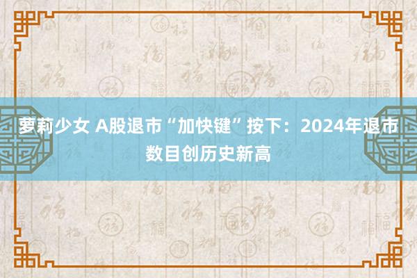 萝莉少女 A股退市“加快键”按下：2024年退市数目创历史新高