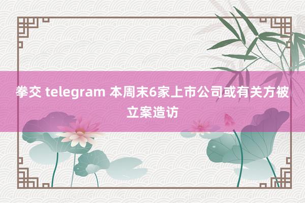 拳交 telegram 本周末6家上市公司或有关方被立案造访