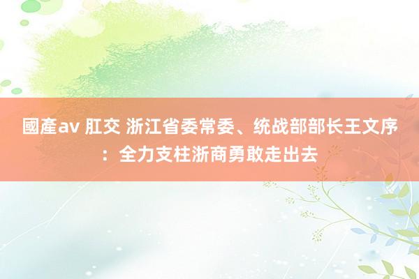 國產av 肛交 浙江省委常委、统战部部长王文序：全力支柱浙商勇敢走出去