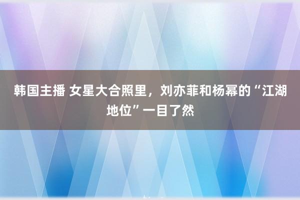 韩国主播 女星大合照里，刘亦菲和杨幂的“江湖地位”一目了然