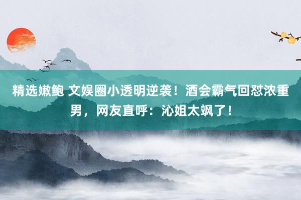 精选嫩鲍 文娱圈小透明逆袭！酒会霸气回怼浓重男，网友直呼：沁姐太飒了！