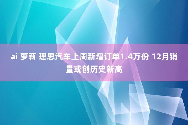 ai 萝莉 理思汽车上周新增订单1.4万份 12月销量或创历史新高