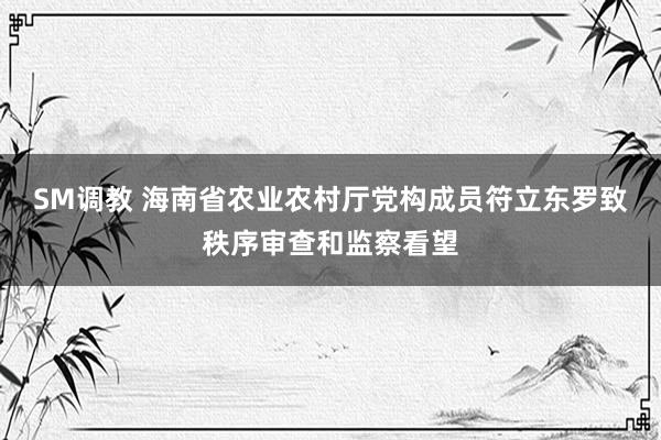 SM调教 海南省农业农村厅党构成员符立东罗致秩序审查和监察看望