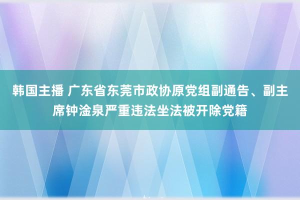 韩国主播 广东省东莞市政协原党组副通告、副主席钟淦泉严重违法坐法被开除党籍