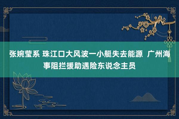 张婉莹系 珠江口大风波一小艇失去能源  广州海事阻拦援助遇险东说念主员