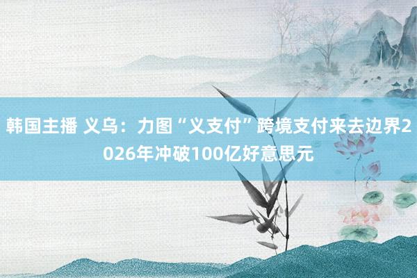 韩国主播 义乌：力图“义支付”跨境支付来去边界2026年冲破100亿好意思元