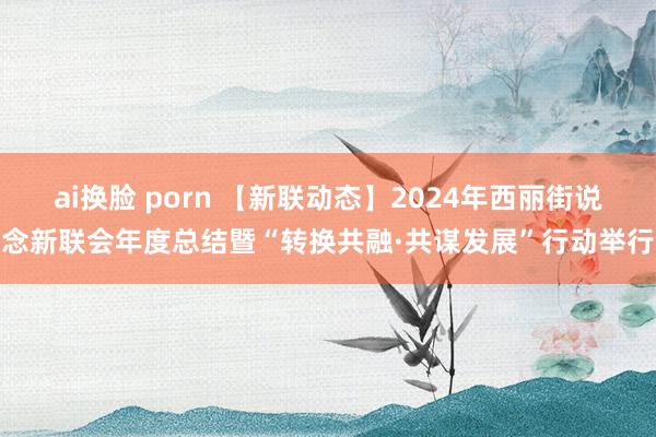 ai换脸 porn 【新联动态】2024年西丽街说念新联会年度总结暨“转换共融·共谋发展”行动举行