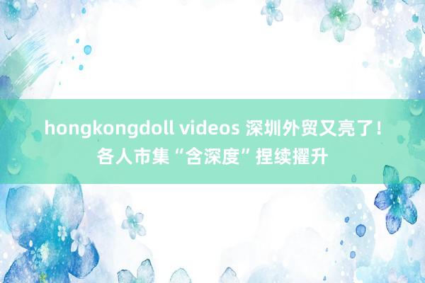 hongkongdoll videos 深圳外贸又亮了！各人市集“含深度”捏续擢升