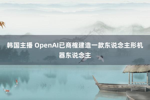 韩国主播 OpenAI已商榷建造一款东说念主形机器东说念主