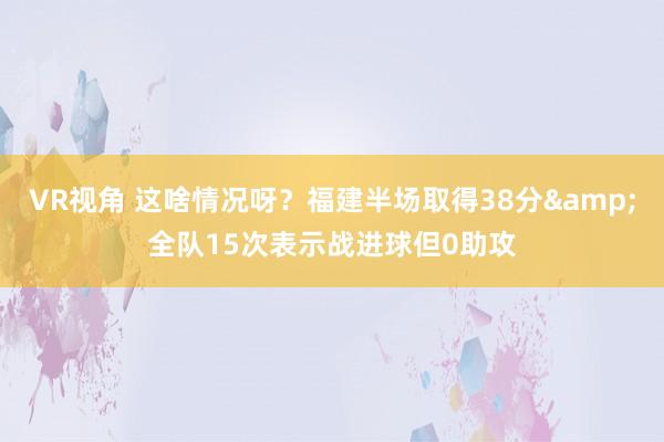 VR视角 这啥情况呀？福建半场取得38分&全队15次表示战进球但0助攻