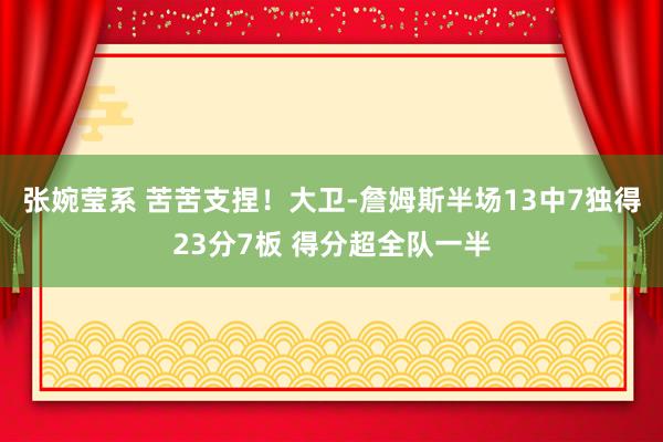 张婉莹系 苦苦支捏！大卫-詹姆斯半场13中7独得23分7板 得分超全队一半