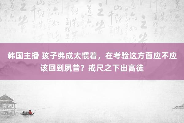 韩国主播 孩子弗成太惯着，在考验这方面应不应该回到夙昔？戒尺之下出高徒