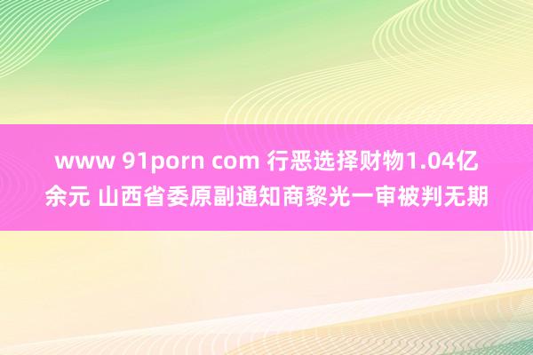 www 91porn com 行恶选择财物1.04亿余元 山西省委原副通知商黎光一审被判无期