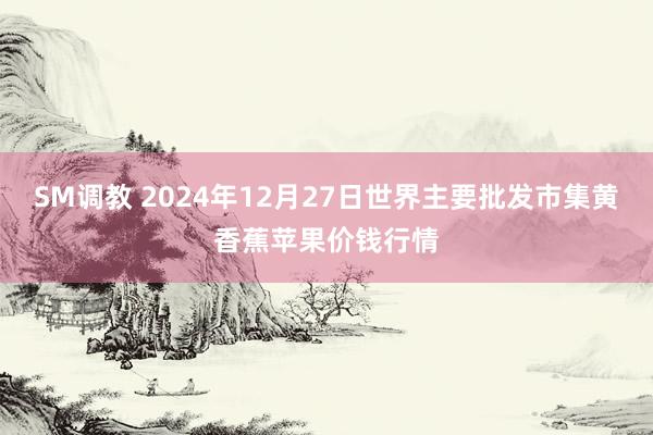 SM调教 2024年12月27日世界主要批发市集黄香蕉苹果价钱行情