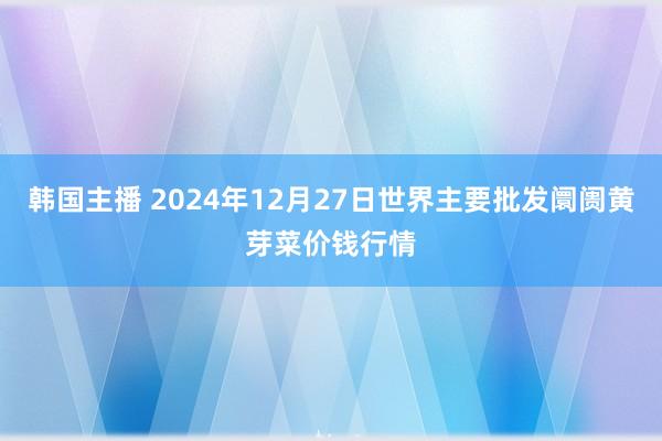 韩国主播 2024年12月27日世界主要批发阛阓黄芽菜价钱行情