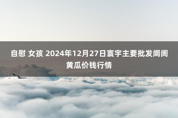 自慰 女孩 2024年12月27日寰宇主要批发阛阓黄瓜价钱行情