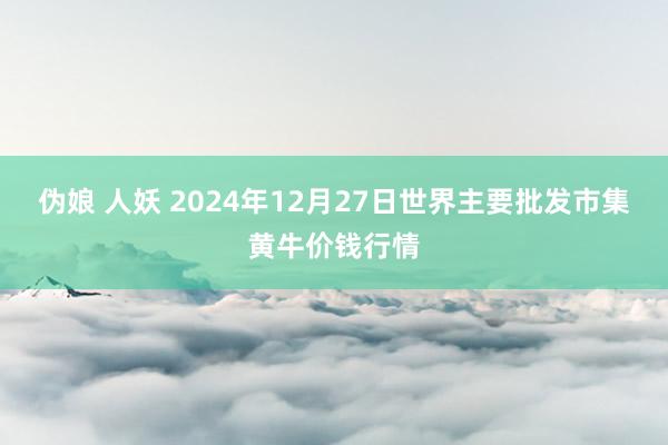 伪娘 人妖 2024年12月27日世界主要批发市集黄牛价钱行情