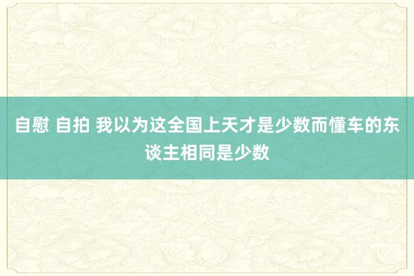 自慰 自拍 我以为这全国上天才是少数而懂车的东谈主相同是少数