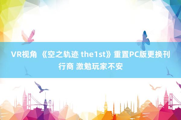 VR视角 《空之轨迹 the1st》重置PC版更换刊行商 激勉玩家不安