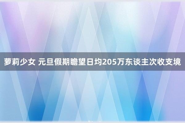 萝莉少女 元旦假期瞻望日均205万东谈主次收支境