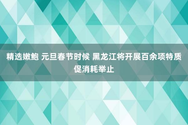 精选嫩鲍 元旦春节时候 黑龙江将开展百余项特质促消耗举止