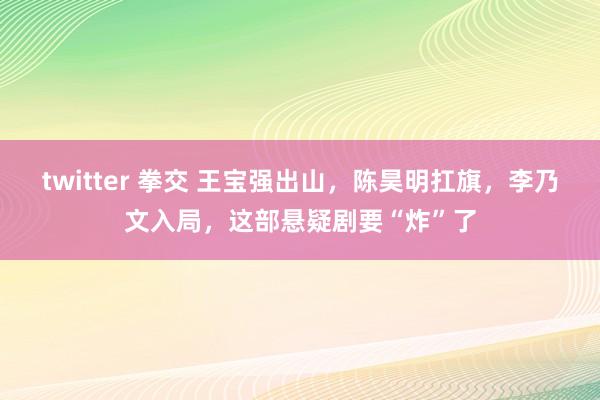 twitter 拳交 王宝强出山，陈昊明扛旗，李乃文入局，这部悬疑剧要“炸”了