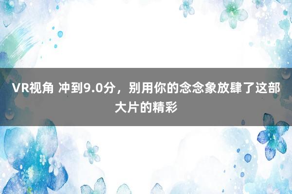 VR视角 冲到9.0分，别用你的念念象放肆了这部大片的精彩