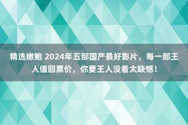 精选嫩鲍 2024年五部国产最好影片，每一部王人值回票价，你要王人没看太缺憾！