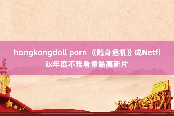 hongkongdoll porn 《随身危机》成Netflix年度不雅看量最高新片