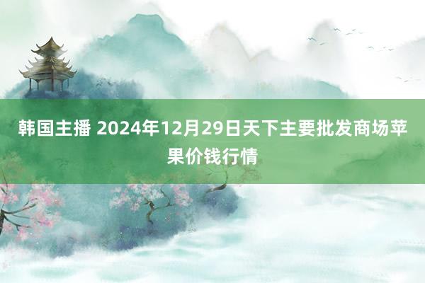 韩国主播 2024年12月29日天下主要批发商场苹果价钱行情