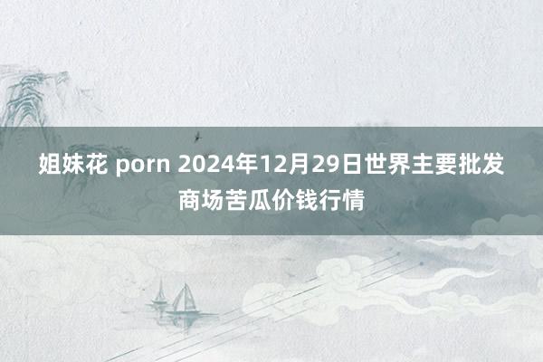 姐妹花 porn 2024年12月29日世界主要批发商场苦瓜价钱行情