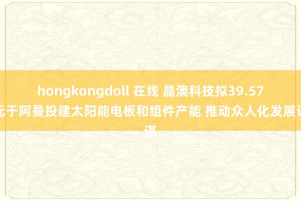 hongkongdoll 在线 晶澳科技拟39.57亿元于阿曼投建太阳能电板和组件产能 推动众人化发展计谋