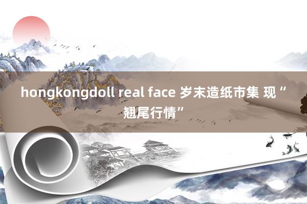 hongkongdoll real face 岁末造纸市集 现“翘尾行情”