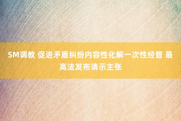 SM调教 促进矛盾纠纷内容性化解一次性经管 最高法发布请示主张