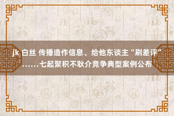 jk 白丝 传播造作信息、给他东谈主“刷差评”……七起聚积不耿介竞争典型案例公布