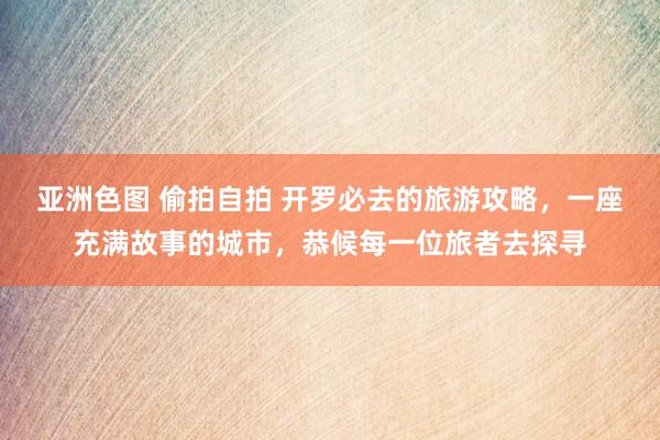 亚洲色图 偷拍自拍 开罗必去的旅游攻略，一座充满故事的城市，恭候每一位旅者去探寻