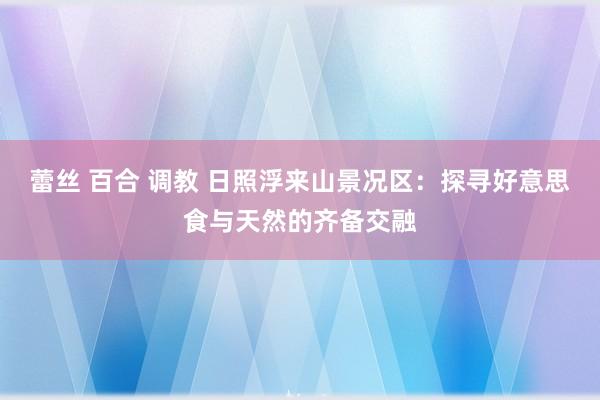 蕾丝 百合 调教 日照浮来山景况区：探寻好意思食与天然的齐备交融