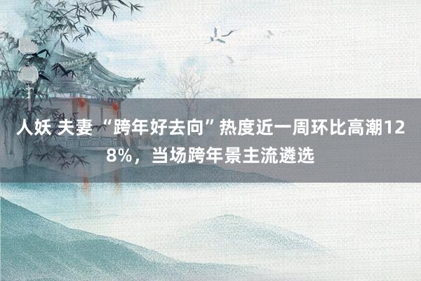 人妖 夫妻 “跨年好去向”热度近一周环比高潮128%，当场跨年景主流遴选