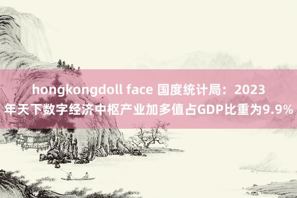 hongkongdoll face 国度统计局：2023年天下数字经济中枢产业加多值占GDP比重为9.9%