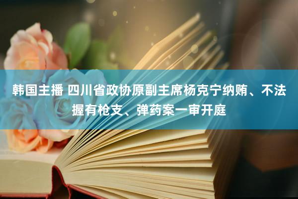 韩国主播 四川省政协原副主席杨克宁纳贿、不法握有枪支、弹药案一审开庭