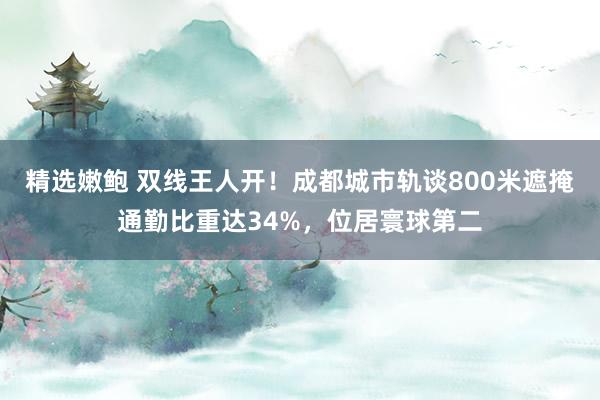 精选嫩鲍 双线王人开！成都城市轨谈800米遮掩通勤比重达34%，位居寰球第二