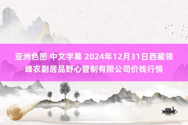 亚洲色图 中文字幕 2024年12月31日西藏领峰农副居品野心管制有限公司价钱行情