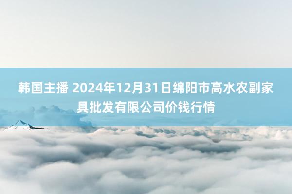 韩国主播 2024年12月31日绵阳市高水农副家具批发有限公司价钱行情