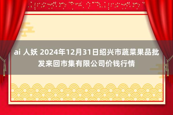 ai 人妖 2024年12月31日绍兴市蔬菜果品批发来回市集有限公司价钱行情