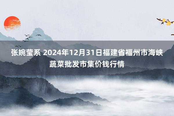 张婉莹系 2024年12月31日福建省福州市海峡蔬菜批发市集价钱行情