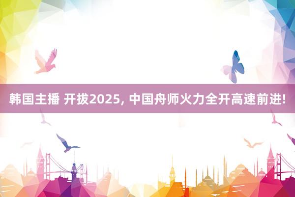 韩国主播 开拔2025， 中国舟师火力全开高速前进!