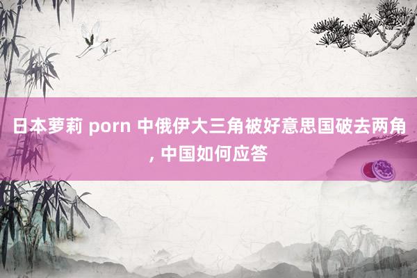 日本萝莉 porn 中俄伊大三角被好意思国破去两角， 中国如何应答