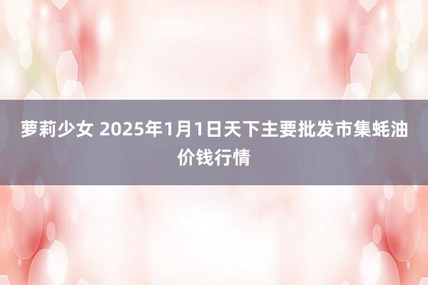 萝莉少女 2025年1月1日天下主要批发市集蚝油价钱行情