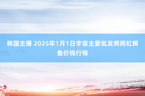 韩国主播 2025年1月1日宇宙主要批发阛阓虹鳟鱼价钱行情